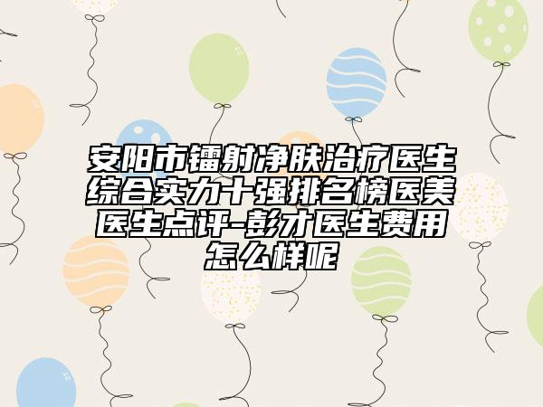 安阳市镭射净肤治疗医生综合实力十强排名榜医美医生点评-彭才医生费用怎么样呢