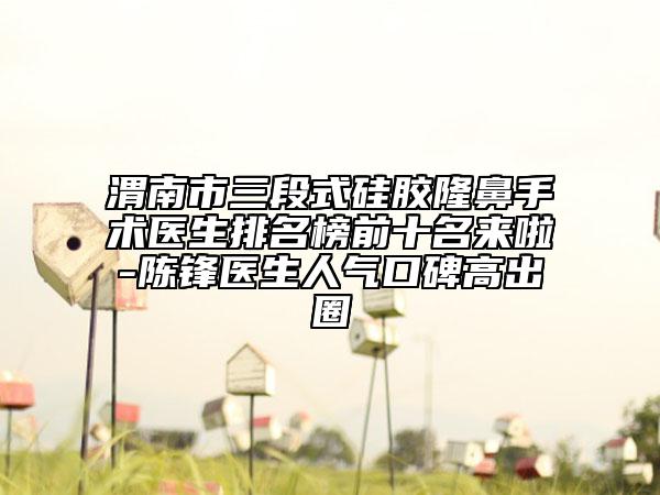 渭南市三段式硅胶隆鼻手术医生排名榜前十名来啦-陈锋医生人气口碑高出圈