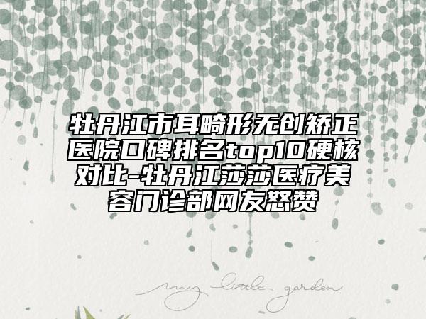 牡丹江市耳畸形无创矫正医院口碑排名top10硬核对比-牡丹江莎莎医疗美容门诊部网友怒赞