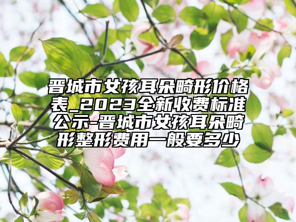 晋城市女孩耳朵畸形价格表_2023全新收费标准公示-晋城市女孩耳朵畸形整形费用一般要多少