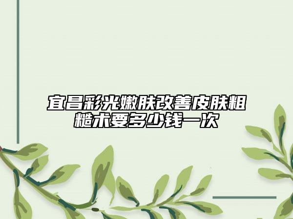 宜昌彩光嫩肤改善皮肤粗糙术要多少钱一次