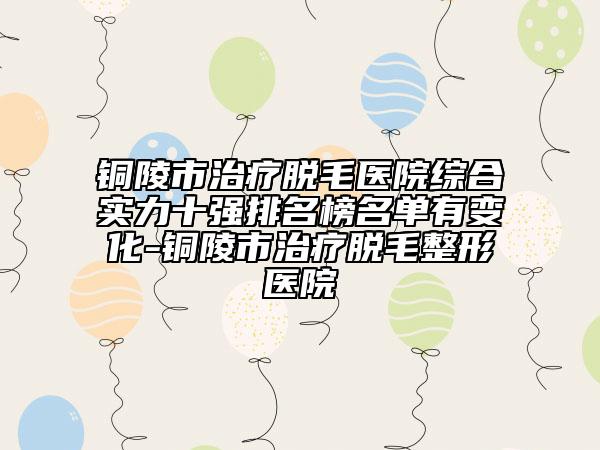 铜陵市治疗脱毛医院综合实力十强排名榜名单有变化-铜陵市治疗脱毛整形医院