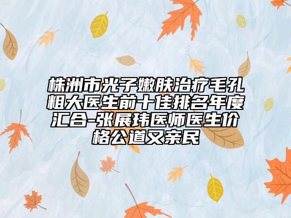 株洲市光子嫩肤治疗毛孔粗大医生前十佳排名年度汇合-张展玮医师医生价格公道又亲民