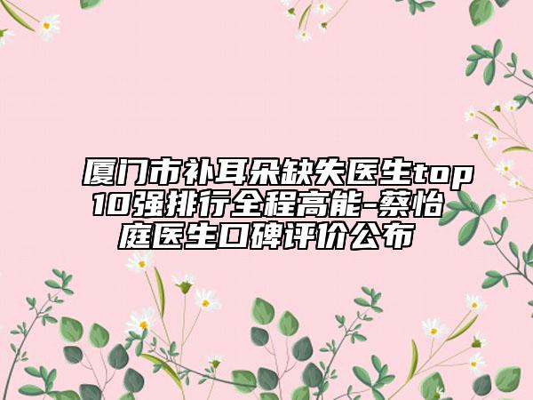 厦门市补耳朵缺失医生top10强排行全程高能-蔡怡庭医生口碑评价公布