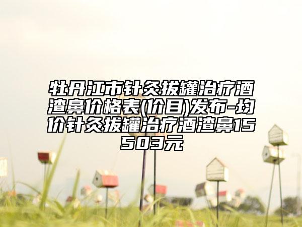 牡丹江市针灸拔罐治疗酒渣鼻价格表(价目)发布-均价针灸拔罐治疗酒渣鼻15503元