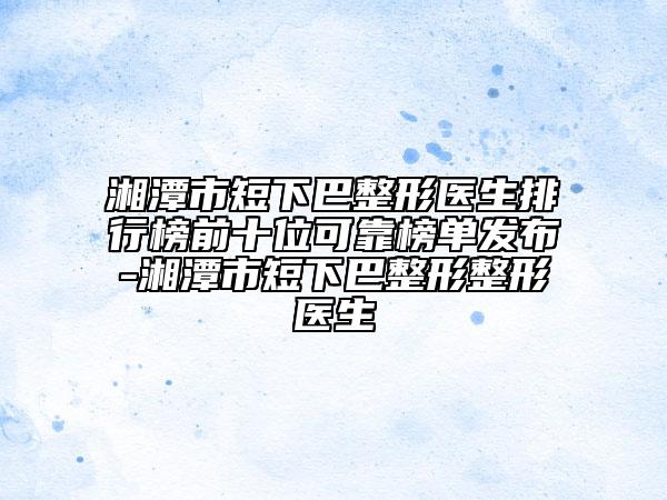 湘潭市短下巴整形医生排行榜前十位可靠榜单发布-湘潭市短下巴整形整形医生