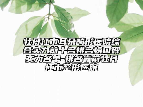 牡丹江市耳朵畸形医院综合实力前十名排名榜口碑实力名单-排名靠前牡丹江市整形医院