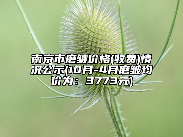 南京市磨皱价格(收费)情况公示(10月-4月磨皱均价为：3773元)