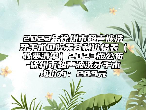 2023年徐州市超声波洗牙手术口腔美容科价格表（收费清单）2023版公布-徐州市超声波洗牙手术均价为：283元