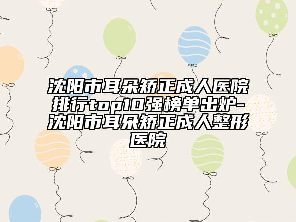 沈阳市耳朵矫正成人医院排行top10强榜单出炉-沈阳市耳朵矫正成人整形医院