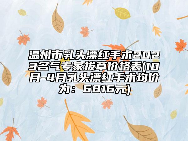 温州市乳头漂红手术2023名气专家拔草价格表(10月-4月乳头漂红手术均价为：6816元)