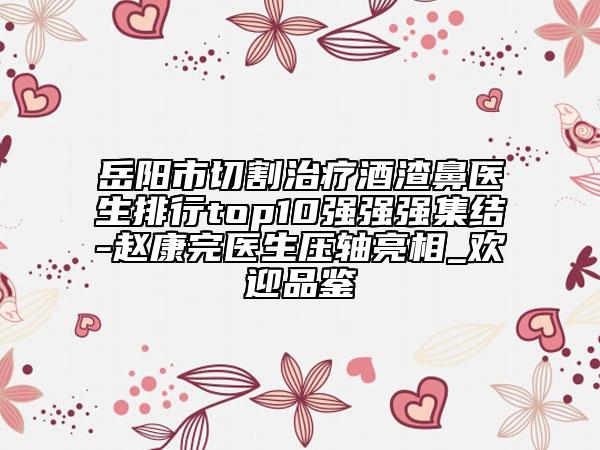 岳阳市切割治疗酒渣鼻医生排行top10强强强集结-赵康完医生压轴亮相_欢迎品鉴