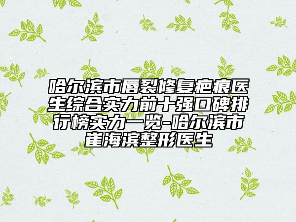 哈尔滨市唇裂修复疤痕医生综合实力前十强口碑排行榜实力一览-哈尔滨市崔海滨整形医生