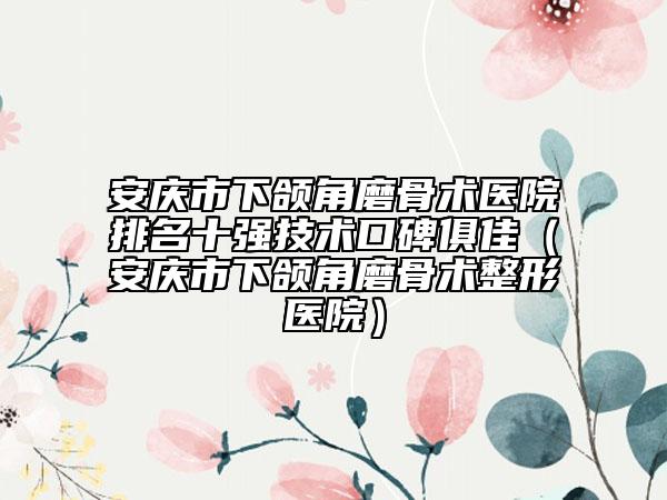 安庆市下颌角磨骨术医院排名十强技术口碑俱佳（安庆市下颌角磨骨术整形医院）