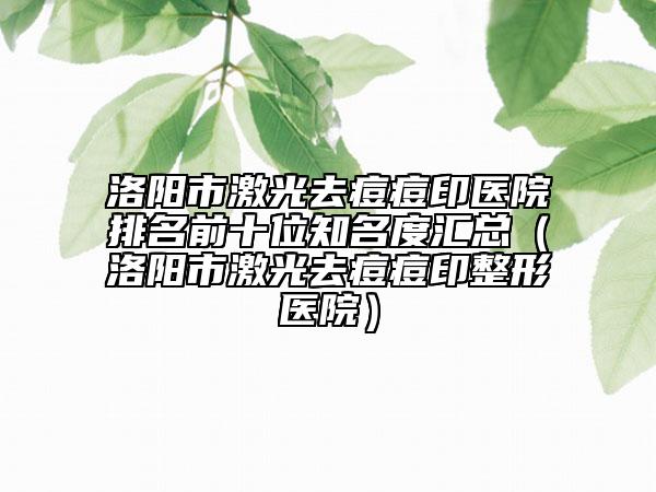 洛阳市激光去痘痘印医院排名前十位知名度汇总（洛阳市激光去痘痘印整形医院）