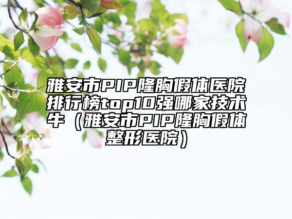 雅安市PIP隆胸假体医院排行榜top10强哪家技术牛（雅安市PIP隆胸假体整形医院）