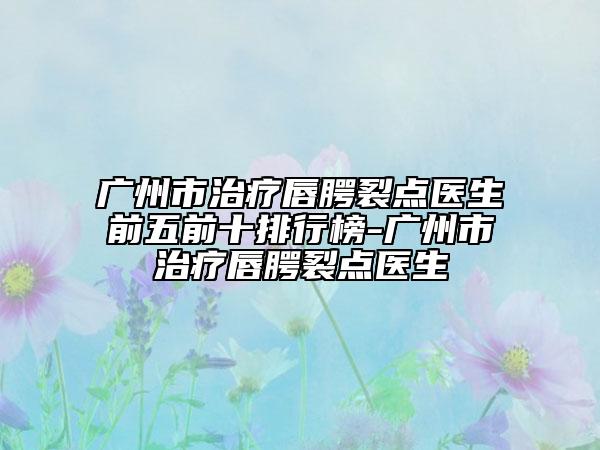 广州市治疗唇腭裂点医生前五前十排行榜-广州市治疗唇腭裂点医生