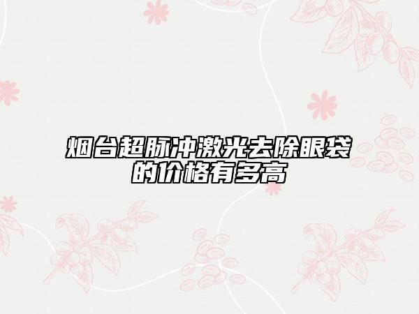 烟台超脉冲激光去除眼袋的价格有多高