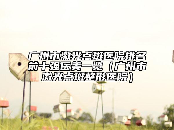 广州市激光点斑医院排名前十强医美一览（广州市激光点斑整形医院）