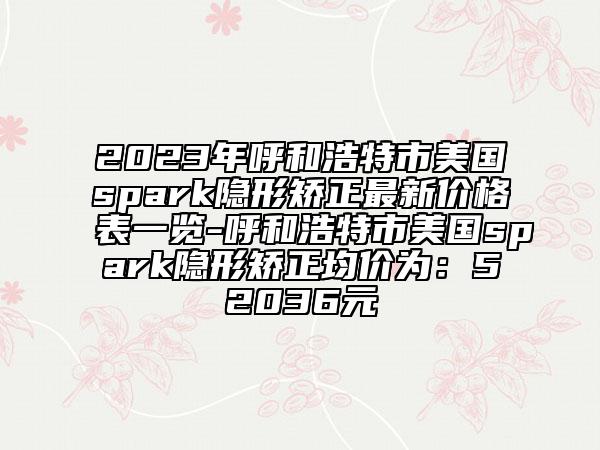 2023年呼和浩特市美国spark隐形矫正最新价格表一览-呼和浩特市美国spark隐形矫正均价为：52036元