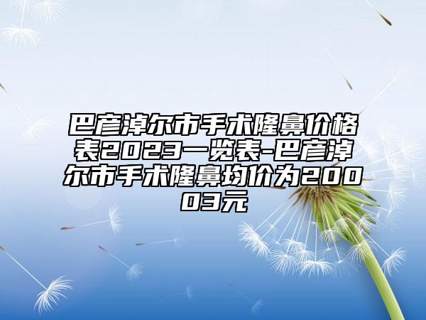 巴彦淖尔市手术隆鼻价格表2023一览表-巴彦淖尔市手术隆鼻均价为20003元