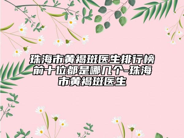 珠海市黄褐斑医生排行榜前十位都是哪几个-珠海市黄褐斑医生