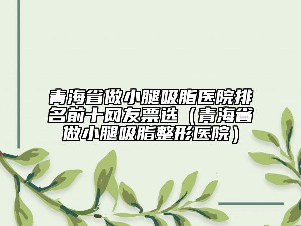 青海省做小腿吸脂医院排名前十网友票选（青海省做小腿吸脂整形医院）