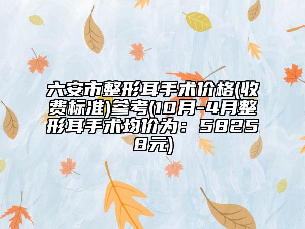 六安市整形耳手术价格(收费标准)参考(10月-4月整形耳手术均价为：58258元)