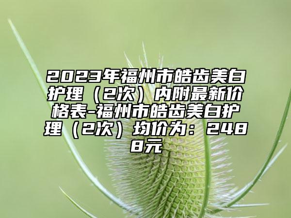 2023年福州市皓齿美白护理（2次）内附最新价格表-福州市皓齿美白护理（2次）均价为：2488元