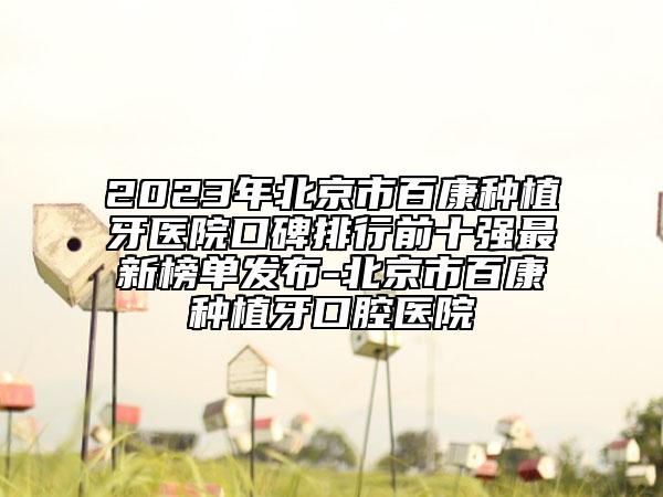 2023年北京市百康种植牙医院口碑排行前十强最新榜单发布-北京市百康种植牙口腔医院