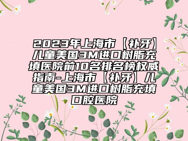 2023年上海市【补牙】儿童美国3M进口树脂充填医院前10名排名榜权威指南-上海市【补牙】儿童美国3M进口树脂充填口腔医院