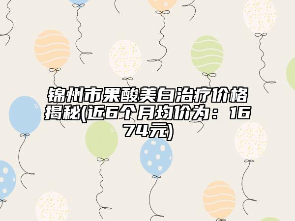 锦州市果酸美白治疗价格揭秘(近6个月均价为：1674元)