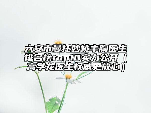 六安市曼托妙桃丰胸医生排名榜top10实力公开（高学龙医生权威更放心）