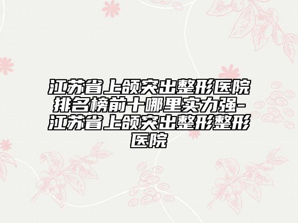 江苏省上颌突出整形医院排名榜前十哪里实力强-江苏省上颌突出整形整形医院