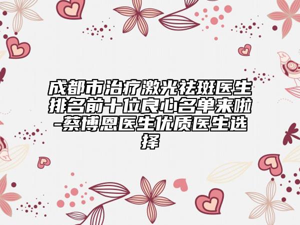 成都市治疗激光祛斑医生排名前十位良心名单来啦-蔡博恩医生优质医生选择