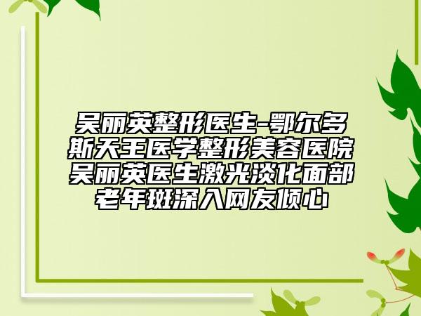 吴丽英整形医生-鄂尔多斯天王医学整形美容医院吴丽英医生激光淡化面部老年斑深入网友倾心