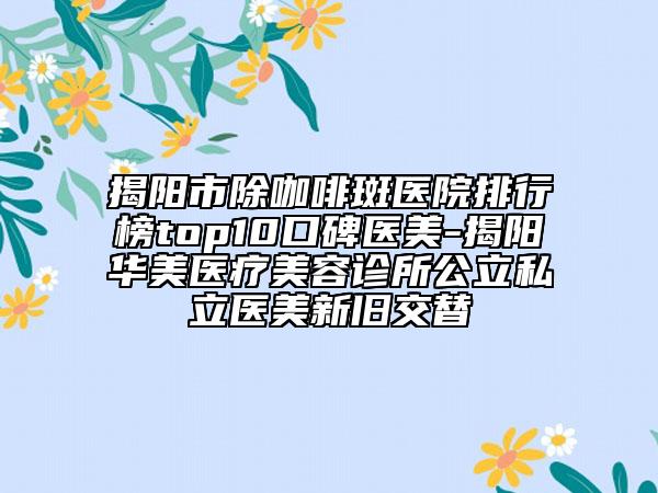 揭阳市除咖啡斑医院排行榜top10口碑医美-揭阳华美医疗美容诊所公立私立医美新旧交替