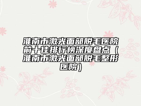 淮南市激光面部脱毛医院前十佳排行榜深度盘点（淮南市激光面部脱毛整形医院）