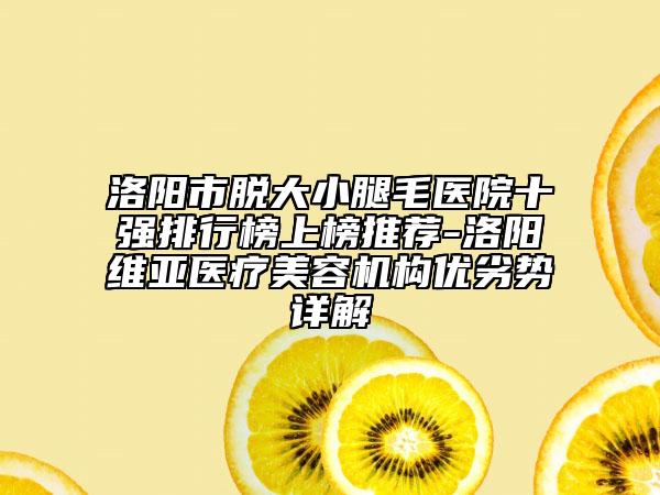 洛阳市脱大小腿毛医院十强排行榜上榜推荐-洛阳维亚医疗美容机构优劣势详解