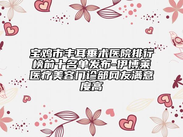 宝鸡市丰耳垂术医院排行榜前十名单发布-伊博莱医疗美容门诊部网友满意度高