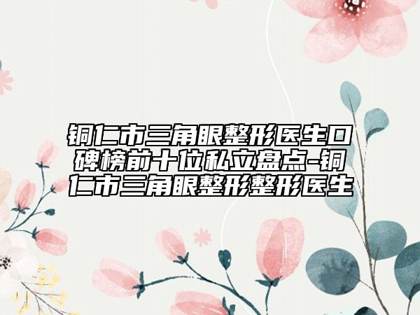 铜仁市三角眼整形医生口碑榜前十位私立盘点-铜仁市三角眼整形整形医生