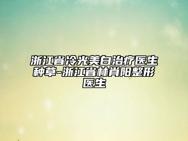 浙江省冷光美白治疗医生种草-浙江省林肖阳整形医生