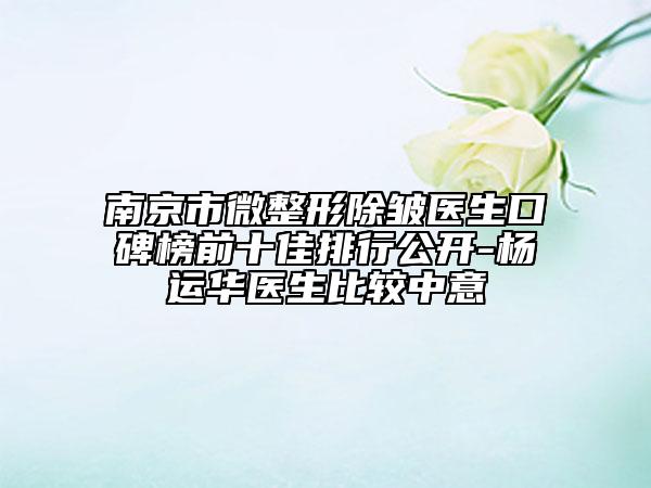 南京市微整形除皱医生口碑榜前十佳排行公开-杨运华医生比较中意