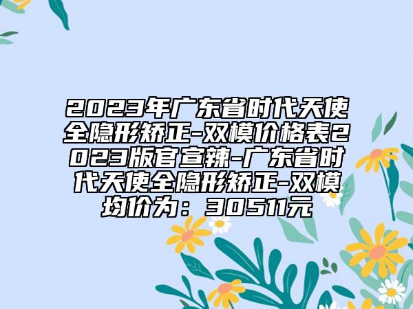 2023年广东省时代天使全隐形矫正-双模价格表2023版官宣辣-广东省时代天使全隐形矫正-双模均价为：30511元