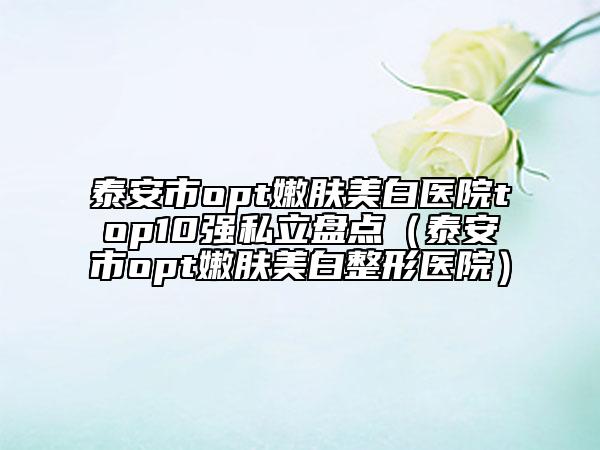 泰安市opt嫩肤美白医院top10强私立盘点（泰安市opt嫩肤美白整形医院）