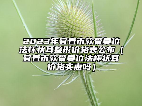 2023年宜春市软骨复位法杯状耳整形价格表公布（宜春市软骨复位法杯状耳价格实惠吗）