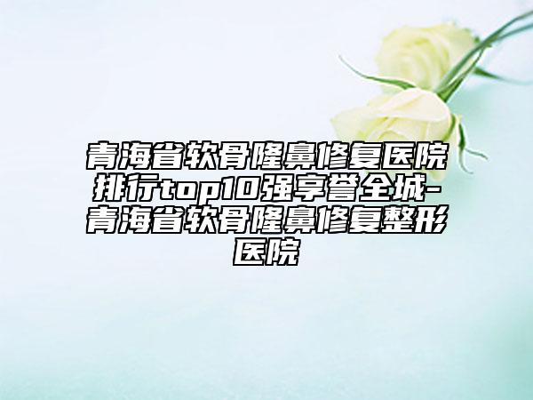 青海省软骨隆鼻修复医院排行top10强享誉全城-青海省软骨隆鼻修复整形医院