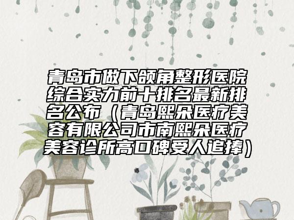 青岛市做下颌角整形医院综合实力前十排名最新排名公布（青岛熙朵医疗美容有限公司市南熙朵医疗美容诊所高口碑受人追捧）