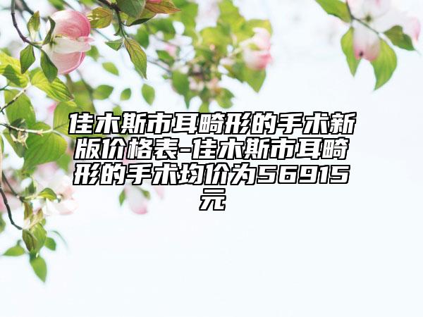 佳木斯市耳畸形的手术新版价格表-佳木斯市耳畸形的手术均价为56915元