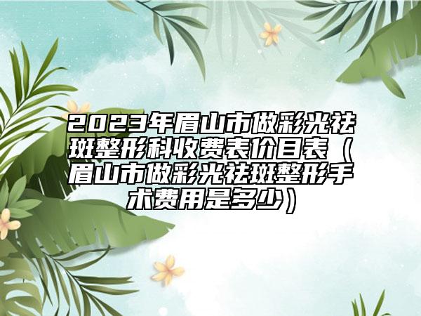 2023年眉山市做彩光祛斑整形科收费表价目表（眉山市做彩光祛斑整形手术费用是多少）